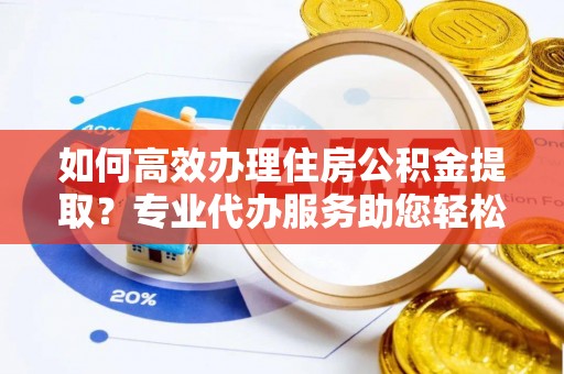 闽清如何高效办理住房公积金提取？专业代办服务助您轻松搞定