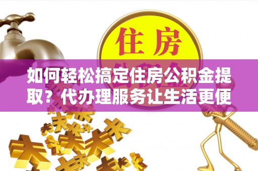 闽清如何轻松搞定住房公积金提取？代办理服务让生活更便捷！