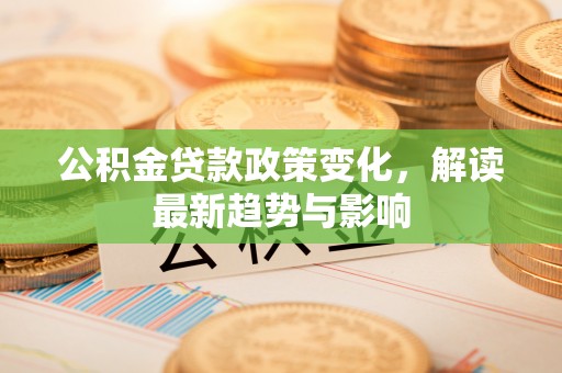 闽清公积金贷款政策变化，解读最新趋势与影响