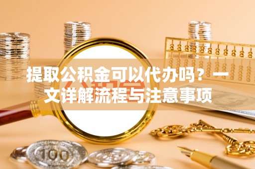 闽清提取公积金可以代办吗？一文详解流程与注意事项