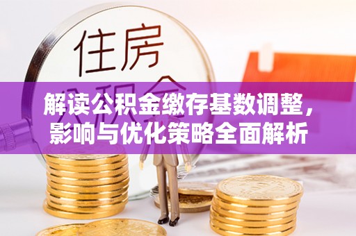 闽清解读公积金缴存基数调整，影响与优化策略全面解析