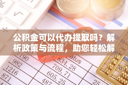 闽清公积金可以代办提取吗？解析政策与流程，助您轻松解决疑问