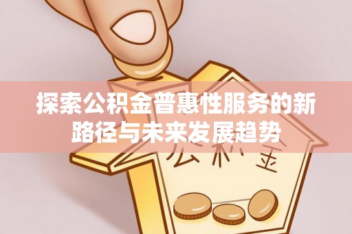 闽清探索公积金普惠性服务的新路径与未来发展趋势