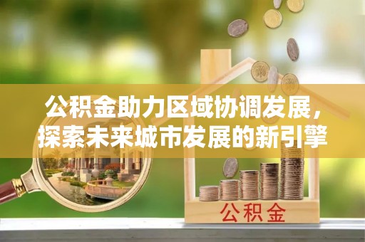 闽清公积金助力区域协调发展，探索未来城市发展的新引擎