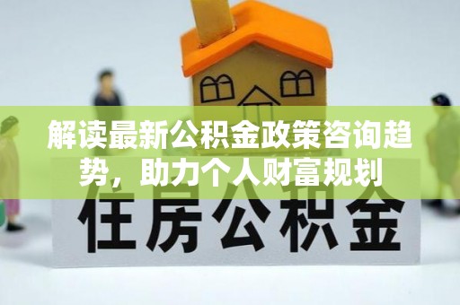 闽清解读最新公积金政策咨询趋势，助力个人财富规划