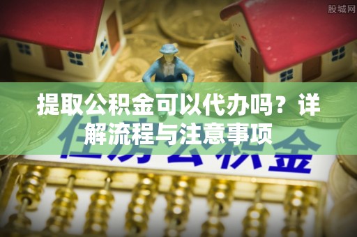 闽清提取公积金可以代办吗？详解流程与注意事项