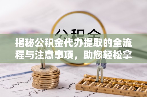 闽清揭秘公积金代办提取的全流程与注意事项，助您轻松拿回属于自己的钱
