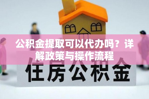 闽清公积金提取可以代办吗？详解政策与操作流程