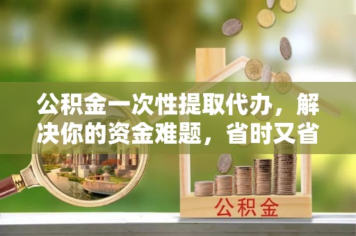 闽清公积金一次性提取代办，解决你的资金难题，省时又省心