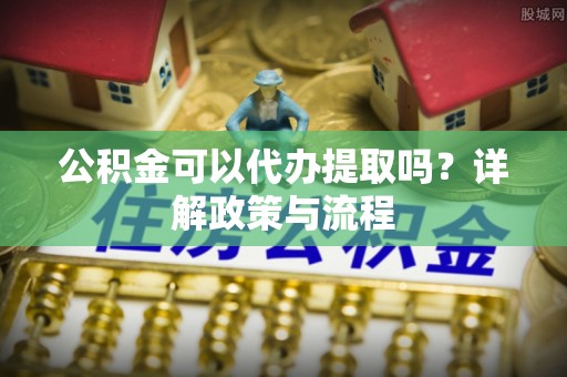 闽清公积金可以代办提取吗？详解政策与流程