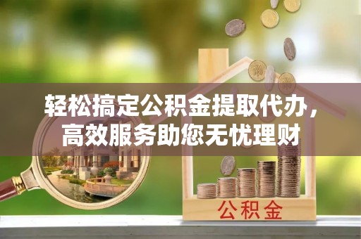 闽清轻松搞定公积金提取代办，高效服务助您无忧理财