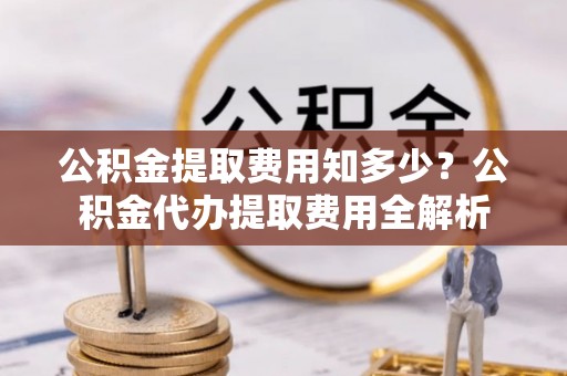 闽清公积金提取费用知多少？公积金代办提取费用全解析