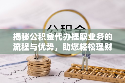 闽清揭秘公积金代办提取业务的流程与优势，助您轻松理财