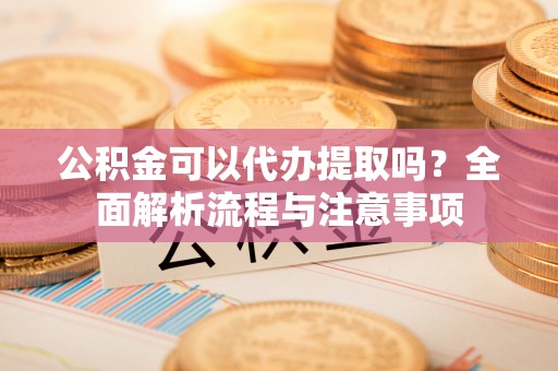 闽清公积金可以代办提取吗？全面解析流程与注意事项