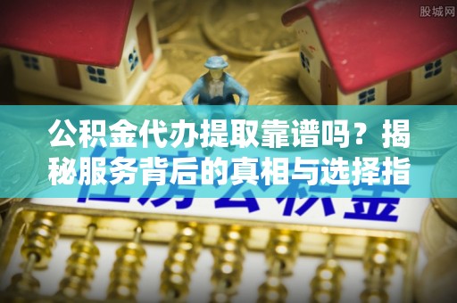 闽清公积金代办提取靠谱吗？揭秘服务背后的真相与选择指南