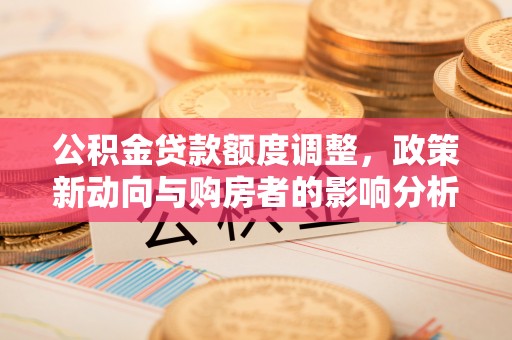 闽清公积金贷款额度调整，政策新动向与购房者的影响分析