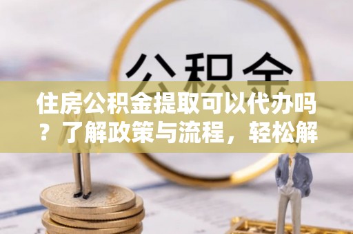 闽清住房公积金提取可以代办吗？了解政策与流程，轻松解决疑问
