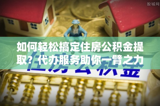 闽清如何轻松搞定住房公积金提取？代办服务助你一臂之力