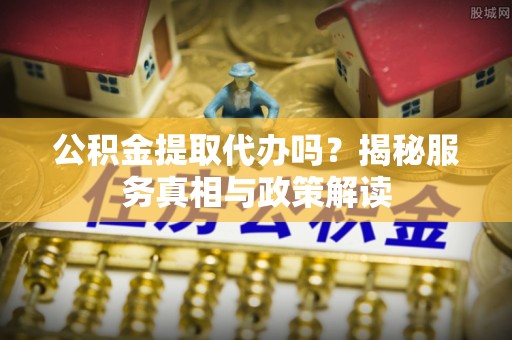 闽清公积金提取代办吗？揭秘服务真相与政策解读