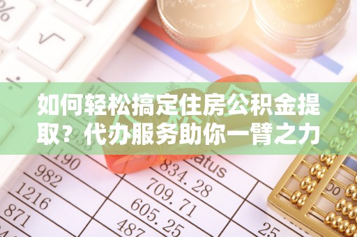 闽清如何轻松搞定住房公积金提取？代办服务助你一臂之力