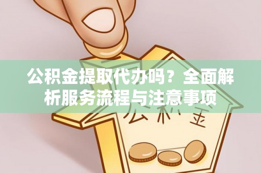 闽清公积金提取代办吗？全面解析服务流程与注意事项