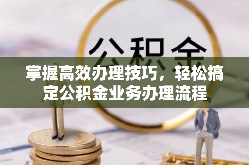 闽清掌握高效办理技巧，轻松搞定公积金业务办理流程