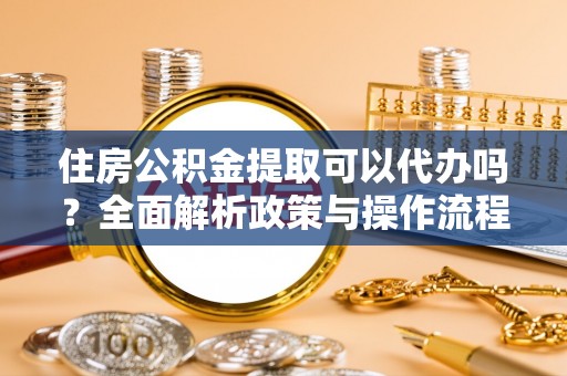 闽清住房公积金提取可以代办吗？全面解析政策与操作流程