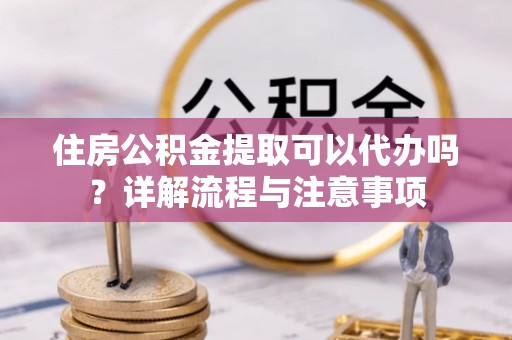 闽清住房公积金提取可以代办吗？详解流程与注意事项