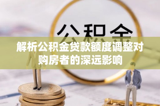 闽清解析公积金贷款额度调整对购房者的深远影响