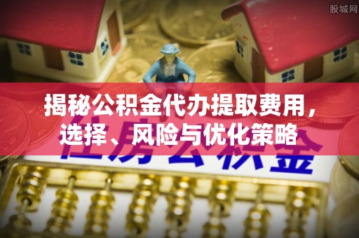闽清揭秘公积金代办提取费用，选择、风险与优化策略