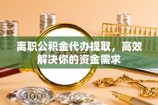 闽清离职公积金代办提取，高效解决你的资金需求