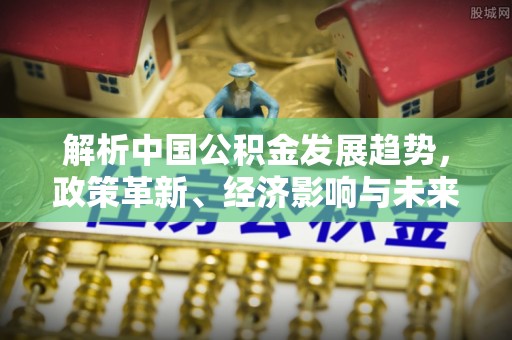 闽清解析中国公积金发展趋势，政策革新、经济影响与未来展望