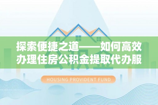 闽清探索便捷之道——如何高效办理住房公积金提取代办服务