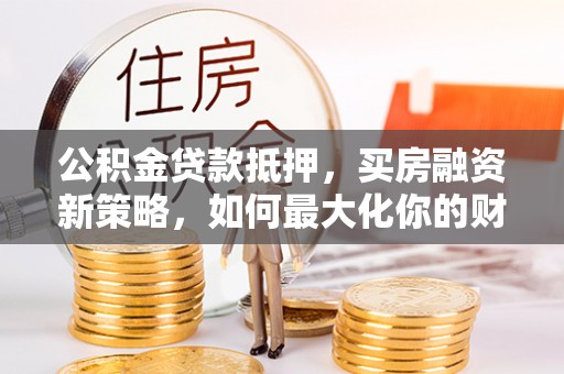 闽清公积金贷款抵押，买房融资新策略，如何最大化你的财务自由
