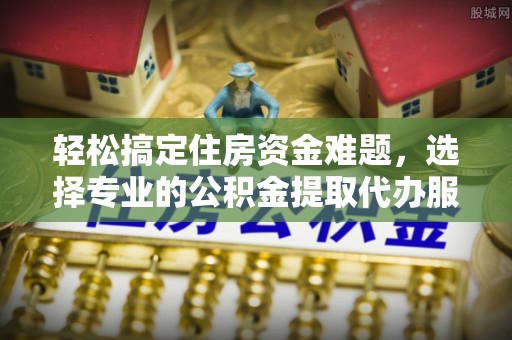 闽清轻松搞定住房资金难题，选择专业的公积金提取代办服务