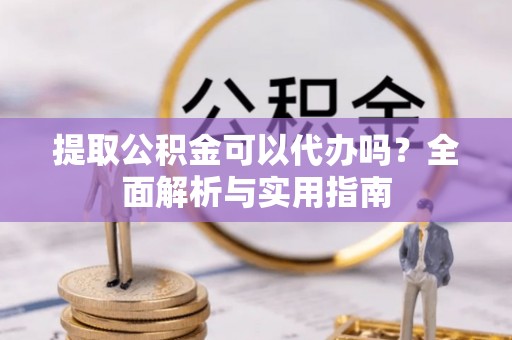 闽清提取公积金可以代办吗？全面解析与实用指南