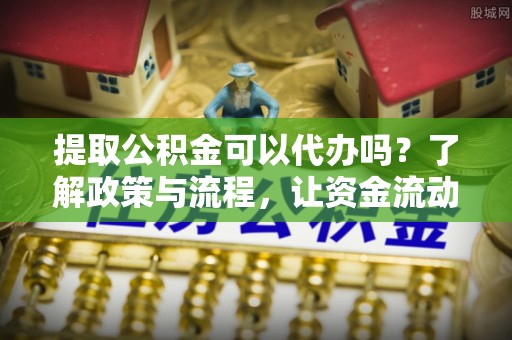 闽清提取公积金可以代办吗？了解政策与流程，让资金流动更轻松