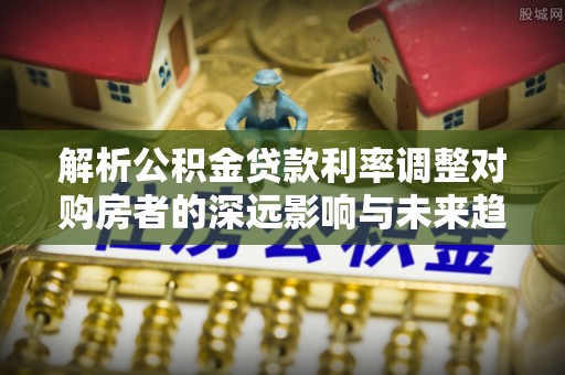 闽清解析公积金贷款利率调整对购房者的深远影响与未来趋势