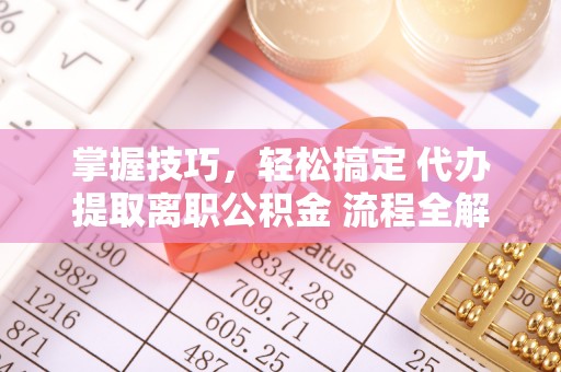 闽清掌握技巧，轻松搞定 代办提取离职公积金 流程全解析