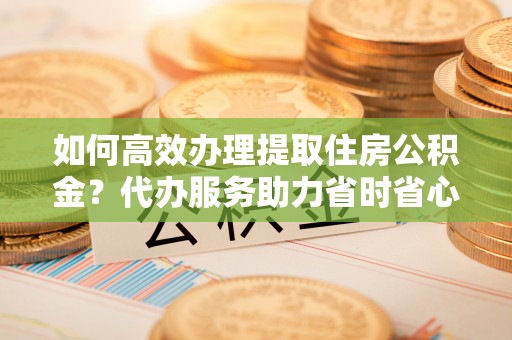 闽清如何高效办理提取住房公积金？代办服务助力省时省心