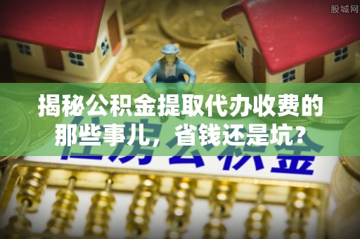 闽清揭秘公积金提取代办收费的那些事儿，省钱还是坑？