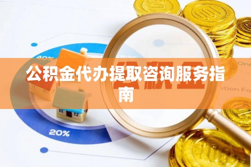 闽清公积金代办提取咨询服务指南