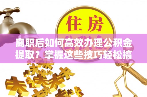 闽清离职后如何高效办理公积金提取？掌握这些技巧轻松搞定