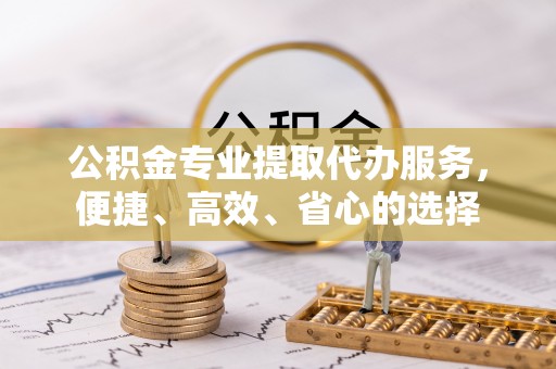 闽清公积金专业提取代办服务，便捷、高效、省心的选择