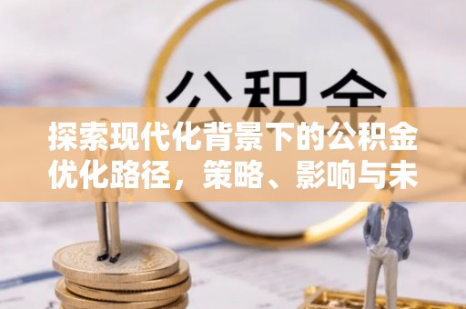 闽清探索现代化背景下的公积金优化路径，策略、影响与未来展望