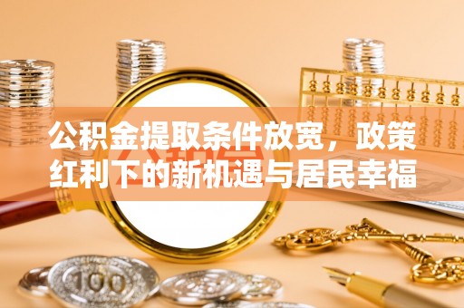 闽清公积金提取条件放宽，政策红利下的新机遇与居民幸福感提升