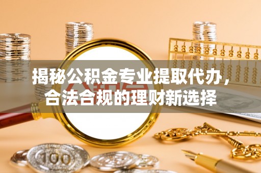 闽清揭秘公积金专业提取代办，合法合规的理财新选择