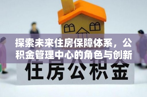闽清探索未来住房保障体系，公积金管理中心的角色与创新