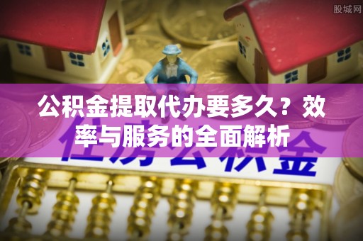 闽清公积金提取代办要多久？效率与服务的全面解析
