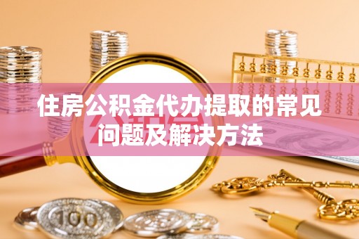 闽清住房公积金代办提取的常见问题及解决方法